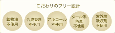 こだわりのフリー設計 鉱物油不使用、合成香料不使用、アルコール不使用、タール系色素不使用、紫外線吸収剤不使用