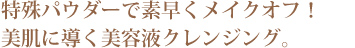 特殊パウダーで素早くメイクオフ！美肌に導く美容液クレンジング。