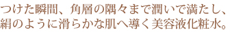 つけた瞬間、角層の隅々まで潤いで満たし、絹のように滑らかな肌へ導く美容液化粧水。 