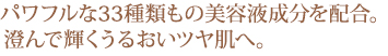 パワフルな33種類もの美容液成分を配合。澄んで輝くうるおいツヤ肌へ。