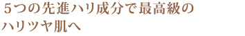 5つの先進ハリ成分で最高級のハリツヤ肌へ