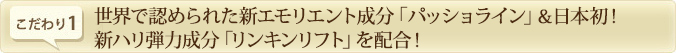 こだわり1.　世界で認められた新エモリエント成分「パッショライン」＆日本初！新ハリ弾力成分「リンキンリフト」を配合！