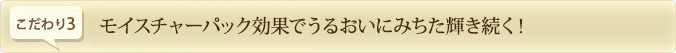 こだわり3.　モイスチャーパック効果でうるおいにみちた輝き続く！