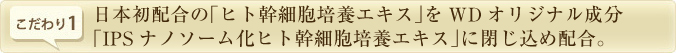 日本初配合の「ヒト幹細胞培養エキス」をWDオリジナル成分「IPSナノソーム化ヒト幹細胞培養エキス」に閉じ込め配合。