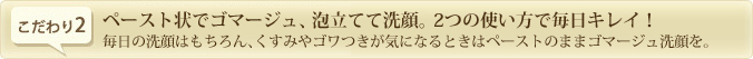 ペースト状でゴマージュ、泡立てて洗顔。2つの使い方で毎日キレイ！毎日の洗顔はもちろん、くすみやゴワつきが気になるときはペーストのままゴマージュ洗顔を。