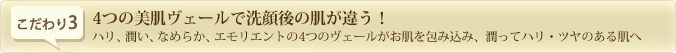 4つの美肌ヴェールで洗顔後の肌が違う！ハリ、潤い、なめらか、エモリエントの4つのヴェールがお肌を包み込み、潤ってハリ・ツヤのある肌へ