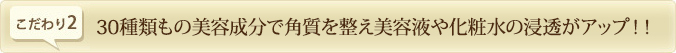30種類もの美容成分で角質を整え美容液や化粧水の浸透がアップ！！