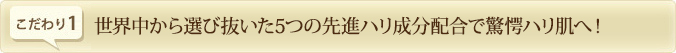 世界中から選び抜いた5つの先進ハリ成分配合で驚愕ハリ肌へ！