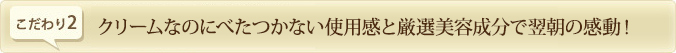 クリームなのにべたつかない使用感と厳選美容成分で翌朝の感動！