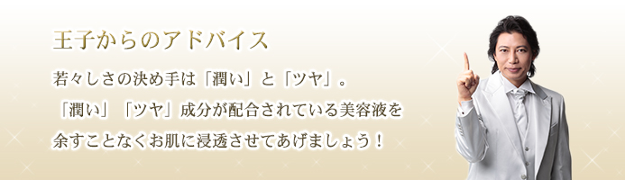 王子からのアドバイス　若々しさの決め手は「潤い」と「ツヤ」。「潤い」「ツヤ」成分が配合されている美容液を余すことなくお肌に浸透させてあげましょう！