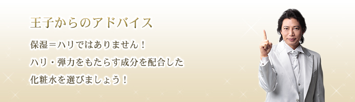 王子からのアドバイス　保湿＝ハリではありません！ハリ・弾力をもたらす成分を配合した化粧水を選びましょう！