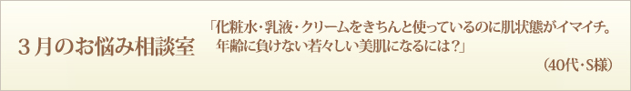 3月のお悩み相談室　「化粧水・乳液・クリームをきちんと使っているのに肌状態がイマイチ。年齢に負けない若々しい美肌になるには？」（40代・S様）