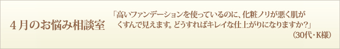 4月のお悩み相談室　「高いファンデーションを使っているのに、化粧ノリが悪く肌がくすんで見えます。どうすればキレイな仕上がりになりますか？」（30代・K様）