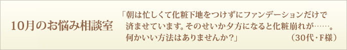 「朝は忙しくて化粧下地をつけずにファンデーションだけで済ませています。そのせいか夕方になると化粧崩れが……。何かいい方法はありませんか？」（30代・F様）