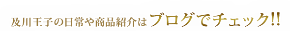 及川王子の日常や商品紹介はブログでチェック！！