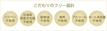 こだわりのフリー設計　パラベン不使用、石油系界面活性剤不使用、鉱物油不使用、香料不使用、アルコール不使用、タール系色素不使用、