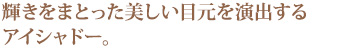 輝きをまとった美しい目元を演出するアイシャドー。