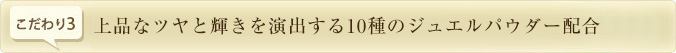上品なツヤと輝きを演出する10種のジュエルパウダー配合