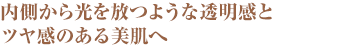 内側から光を放つような透明感とツヤ感のある美肌へ