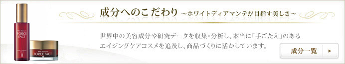 成分へのこだわり ～ホワイトディアマンテが目指す美しさ～ 世界中の美容成分や研究データを収集・分析し、本当に「手ごたえ」のあるエイジングケアコスメを追求し、商品づくりに活かしています。